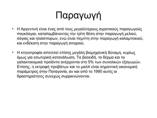 Παραγωγή
• Η Αργεντινή είναι ένας από τους μεγαλύτερους αγροτικούς παραγωγούς
παγκόσμια, καταλαμβάνοντας την τρίτη θέση στην παραγωγή μελιού,
σόγιας και ηλιόσπορων, ενώ είναι πέμπτη στην παραγωγή καλαμποκιού,
και ενδέκατη στην παραγωγή σιταριού.
• Η κτηνοτροφία αποτελεί επίσης μεγάλη βιομηχανική δύναμη, κυρίως
όμως για εσωτερική κατανάλωση. Τα βοοειδή, το δέρμα και τα
γαλακτοκομικά προϊόντα ανέρχονται στο 5% των συνολικών εξαγωγών.
Επίσης, η εκτροφή προβάτων και το μαλλί είναι σημαντική οικονομική
παράμετρος στην Παταγονία, αν και από το 1990 αυτές οι
δραστηριότητες συνεχώς συρρικνώνονται.
 