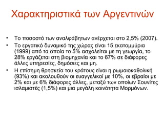 Χαρακτηριστικά των Αργεντινών
• Το ποσοστό των αναλφάβητων ανέρχεται στο 2,5% (2007).
• Το εργατικό δυναμικό της χώρας είναι 15 εκατομμύρια
(1999) από τα οποία το 5% ασχολείται με τη γεωργία, το
28% εργάζεται στη βιομηχανία και το 67% σε διάφορες
άλλες υπηρεσίες, δημόσιες και μη.
• Η επίσημη θρησκεία του κράτους είναι η ρωμαιοκαθολική
(93%) και ακολουθούν οι ευαγγελικοί με 10%, οι εβραίοι με
2% και με 6% διάφορες άλλες, μεταξύ των οποίων Σουνίτες
ισλαμιστές (1,5%) και μια μεγάλη κοινότητα Μορμόνων.
 