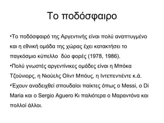 Το ποδόσφαιρο
•Το ποδόσφαιρό της Αργεντινής είναι πολύ αναπτυγμένο
και η εθνική ομάδα της χώρας έχει κατακτήσει το
παγκόσμιο κύπελλο δύο φορές (1978, 1986).
•Πολύ γνωστές αργεντίνικες ομάδες είναι η Μπόκα
Τζούνιορς, η Νιούελς Ολντ Μπόυς, η Ιντεπεντιέντε κ.ά.
•Έχουν αναδειχθεί σπουδαίοι παίκτες όπως ο Messi, ο Di
Maria και ο Sergio Aguero Κι παλιότερα ο Μαραντόνα και
πολλοί άλλοι.
 