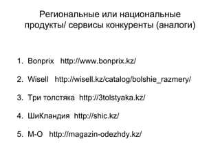 Региональные или национальные
продукты/ сервисы конкуренты (аналоги)
1. Bonprix http://www.bonprix.kz/
2. Wisell http://wisell.kz/catalog/bolshie_razmery/
3. Три толстяка http://3tolstyaka.kz/
4. ШиКландия http://shic.kz/
5. М-О http://magazin-odezhdy.kz/
 