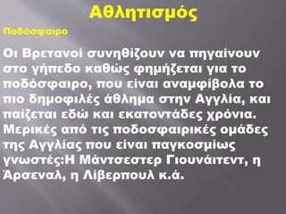 Αθλητισμός
Ποδόσφαιρο
Οι Βρετανοί συνηθίζουν να πηγαίνουν
στο γήπεδο καθώς φημήζεται για το
ποδόσφαιρο, που είναι αναμφίβολα το
πιο δημοφιλές άθλημα στην Αγγλία, και
παίζεται εδώ και εκατοντάδες χρόνια.
Μερικές από τις ποδοσφαιρικές ομάδες
της Αγγλίας που είναι παγκοσμίως
γνωστές:Η Μάντσεστερ Γιουνάιτεντ, η
Άρσεναλ, η Λίβερπουλ κ.ά.
 