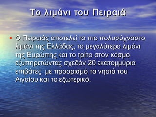 TTο λιμάνι του Πειραιάο λιμάνι του Πειραιά
• Ο Πειραιάς αποτελεί το πιο πολυσύχναστοΟ Πειραιάς αποτελεί το πιο πολυσύχναστο
λιμάνι της Ελλάδας, το μεγαλύτερο λιμάνιλιμάνι της Ελλάδας, το μεγαλύτερο λιμάνι
της Ευρώπης και το τρίτο στον κόσμοτης Ευρώπης και το τρίτο στον κόσμο
εξυπηρετώντας σχεδόν 20 εκατομμύριαεξυπηρετώντας σχεδόν 20 εκατομμύρια
επιβάτες με προορισμό τα νησιά τουεπιβάτες με προορισμό τα νησιά του
Αιγαίου και το εξωτερικό. Αιγαίου και το εξωτερικό. 
 