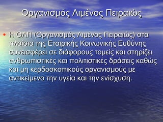 Οργανισμός Λιμένος ΠειραιώςΟργανισμός Λιμένος Πειραιώς
• Η ΟΛΠ (Οργανισμός Λιμένος Πειραιώς) σταΗ ΟΛΠ (Οργανισμός Λιμένος Πειραιώς) στα
πλαίσια της Εταιρικής Κοινωνικής Ευθύνηςπλαίσια της Εταιρικής Κοινωνικής Ευθύνης
συνεισφέρει σε διάφορους τομείς και στηρίζεισυνεισφέρει σε διάφορους τομείς και στηρίζει
ανθρωπιστικές και πολιτιστικές δράσεις καθώςανθρωπιστικές και πολιτιστικές δράσεις καθώς
και μη κερδοσκοπικούς οργανισμούς μεκαι μη κερδοσκοπικούς οργανισμούς με
αντικείμενο την υγεία και την ενίσχυση.αντικείμενο την υγεία και την ενίσχυση.
 