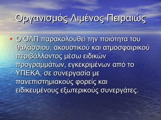 Οργανισμός Λιμένος ΠειραιώςΟργανισμός Λιμένος Πειραιώς
• Ο ΟΛΠ παρακολουθεί την ποιότητα τουΟ ΟΛΠ παρακολουθεί την ποιότητα του
θαλάσσιου, ακουστικού και ατμοσφαιρικούθαλάσσιου, ακουστικού και ατμοσφαιρικού
περιβάλλοντος μέσω ειδικώνπεριβάλλοντος μέσω ειδικών
προγραμμάτων, εγκεκριμένων από τοπρογραμμάτων, εγκεκριμένων από το
ΥΠΕΚΑ, σε συνεργασία μεΥΠΕΚΑ, σε συνεργασία με
πανεπιστημιακούς φορείς καιπανεπιστημιακούς φορείς και
ειδικευμένους εξωτερικούς συνεργάτες.ειδικευμένους εξωτερικούς συνεργάτες.
 