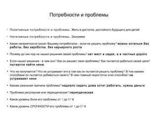Потребности и проблемы
• .Позитивные потребности и проблемы ,Жить в достатке достойного будущего для детей
• .Негативные потребности и проблемы Экономия
• - ?Какие неприятности грозят Вашему потребителю если не решить проблему можно остаться без
, ,работы без зароботка без карьерного роста
• ?Почему до сих пор не нашел решения своей проблемы ,нет мест а садах а в частных дорого
• - ? ? ?Если нашел решение в чем оно Как он решает свои проблемы Как пытается добиться своей цели
пытаются найти няню
• ? ?Что не получается Что не устраивает его в том как он пытается решить проблему В том какими
? ?способами он пытается добиваться своего В чем главный недостаток этих способов не
устраивают няни
• ?Какова реальная причина проблемы ,надоело сидеть дома хотят работать нужны деньги
• ?Проблема регулярная или периодическая периодическая
• 1 5?Каков уровень боли его проблемы от до 4
• 1 5?Каков уровень СРОЧНОСТИ его проблемы от до 4
 