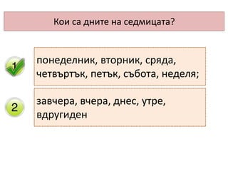 Кои са дните на седмицата?
понеделник, вторник, сряда,
четвъртък, петък, събота, неделя;
завчера, вчера, днес, утре,
вдругиден
 