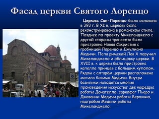 Фасад церкви Святого ЛоренцоФасад церкви Святого Лоренцо
Церковь Сан-ЛоренцоЦерковь Сан-Лоренцо была основанабыла основана
в 393 г. В XI в. церковь былав 393 г. В XI в. церковь была
реконструирована в романском стиле.реконструирована в романском стиле.
Позднее по проекту Микеланджело сПозднее по проекту Микеланджело с
другой стороны трансепта быладругой стороны трансепта была
пристроена Новая Сакристия спристроена Новая Сакристия с
гробницей Лоренцо и Джулианогробницей Лоренцо и Джулиано
Медичи. Папа римский Лев X поручилМедичи. Папа римский Лев X поручил
Микеланджело и облицовку церкви. ВМикеланджело и облицовку церкви. В
XVII в. к церкви была пристроенаXVII в. к церкви была пристроена
капелла принцев с большим куполом.капелла принцев с большим куполом.
Рядом с алтарём церкви расположенаРядом с алтарём церкви расположена
могила Козимо Медичи. Внутримогила Козимо Медичи. Внутри
базилики находятся многиебазилики находятся многие
произведения искусства: две кафедрыпроизведения искусства: две кафедры
работы Донателло, саркофаг Пьеро иработы Донателло, саркофаг Пьеро и
Джованни Медичи работы Вероккио,Джованни Медичи работы Вероккио,
надгробия Медичи работынадгробия Медичи работы
Микеланджело.Микеланджело.
 