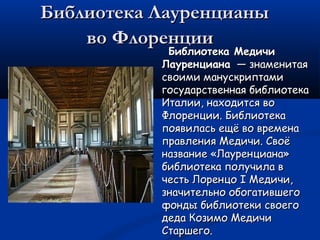 Библиотека ЛауренцианыБиблиотека Лауренцианы
во Флоренцииво Флоренции
Библиотека МедичиБиблиотека Медичи
ЛауренцианаЛауренциана  — знаменитая — знаменитая
своими манускриптамисвоими манускриптами
государственная библиотекагосударственная библиотека
Италии, находится воИталии, находится во
Флоренции. БиблиотекаФлоренции. Библиотека
появилась ещё во временапоявилась ещё во времена
правления Медичи. Своёправления Медичи. Своё
название «Лауренциана»название «Лауренциана»
библиотека получила вбиблиотека получила в
честь Лоренцо I Медичи,честь Лоренцо I Медичи,
значительно обогатившегозначительно обогатившего
фонды библиотеки своегофонды библиотеки своего
деда Козимо Медичидеда Козимо Медичи
Старшего.Старшего.
 