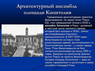 Архитектурный ансамбльАрхитектурный ансамбль
площади Капитолияплощади Капитолия
Грандиозным архитектурным проектомГрандиозным архитектурным проектом
Микеланджело, по заказу папы ПавлаМикеланджело, по заказу папы Павла
III, стал завершенный только в XVII в.III, стал завершенный только в XVII в.
ансамбль Капитолияансамбль Капитолия в Риме - духовныйв Риме - духовный
и светский центр «вечного города»,и светский центр «вечного города»,
который был заложен в 1536г, сейчаскоторый был заложен в 1536г, сейчас
местопребывание Римскогоместопребывание Римского
муниципалитета. В 1537-1539 годахмуниципалитета. В 1537-1539 годах
Микеланджело составил планМикеланджело составил план
реконструкции зданий, расположенных нареконструкции зданий, расположенных на
Капитолийском холме - в самом сердцеКапитолийском холме - в самом сердце
Рима. План Микеланджело не былРима. План Микеланджело не был
полностью реализован до конца 1550-хполностью реализован до конца 1550-х
годов. Завершал ее архитектор Дакомогодов. Завершал ее архитектор Дакомо
делла Порта по проекту Микеланджело.делла Порта по проекту Микеланджело.
Сегодня площадь Капитолия — одна изСегодня площадь Капитолия — одна из
самых гармоничных и целостных в своемсамых гармоничных и целостных в своем
ансамбле площадей Рима.ансамбле площадей Рима.
 