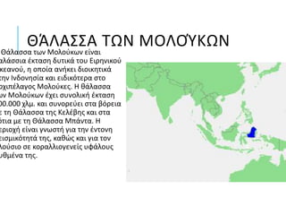 ΘΆΛΑΣΣΑ ΤΩΝ ΜΟΛΟΎΚΩΝΘάλασσα των Μολούκων είναι
αλάσσια έκταση δυτικά του Ειρηνικού
κεανού, η οποία ανήκει διοικητικά
την Ινδονησία και ειδικότερα στο
ρχιπέλαγος Μολούκες. Η θάλασσα
ων Μολούκων έχει συνολική έκταση
00.000 χλμ. και συνορεύει στα βόρεια
ε τη Θάλασσα της Κελέβης και στα
ότια με τη Θάλασσα Μπάντα. Η
εριοχή είναι γνωστή για την έντονη
εισμικότητά της, καθώς και για τον
λούσιο σε κοραλλιογενείς υφάλους
υθμένα της.
 