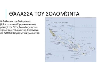 ΘΆΛΑΣΣΑ ΤΟΥ ΣΟΛΟΜΏΝΤΑ
Η Θάλασσα του Σολομώντα
βρίσκεται στον Ειρηνικό ωκεανό,
μεταξύ της Νέας Γουινέας και των
νήσων του Σολομώντος. Εκτείνεται
σε 720.000 τετραγωνικά χιλιόμετρα
 