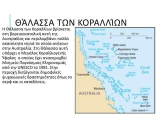 ΘΆΛΑΣΣΑ ΤΩΝ ΚΟΡΑΛΛΊΩΝΗ Θάλασσα των Κοραλλίων βρίσκεται
στη βορειοανατολική ακτή της
Αυστραλίας και περιλαμβάνει πολλά
ακατοίκητα νησιά τα οποία ανήκουν
στην Αυστραλία. Στη Θάλασσα αυτή
υπάρχει ο Μεγάλος Κοραλλιογενής
Ύφαλος ο οποίος έχει ανακηρυχθεί
Μνημείο Παγκόσμιας Κληρονομιάς
από την UNESCO το 1981. Στην
περιοχή διεξάγονται δημοφιλείς
ψυχαγωγικές δραστηριότητες όπως το
σερφ και οι καταδύσεις.
 
