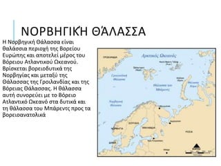 ΝΟΡΒΗΓΙΚΉ ΘΆΛΑΣΣΑ
Η Νορβηγική Θάλασσα είναι
θαλάσσια περιοχή της Βορείου
Ευρώπης και αποτελεί μέρος του
Βόρειου Ατλαντικού Ωκεανού.
Βρίσκεται βορειοδυτικά της
Νορβηγίας και μεταξύ της
Θάλασσας της Γροιλανδίας και της
Βόρειας Θάλασσας. Η θάλασσα
αυτή συνορεύει με το Βόρειο
Ατλαντικό Ωκεανό στα δυτικά και
τη θάλασσα του Μπάρεντς προς τα
βορειοανατολικά
 