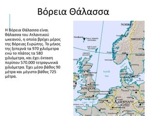 Η Βόρεια Θάλασσα είναι
θάλασσα του Ατλαντικού
ωκεανού, η οποία βρέχει μέρος
της Βόρειας Ευρώπης. Το μήκος
της ξεπερνά τα 970 χιλιόμετρα
ενώ το πλάτος τα 580
χιλιόμετρα, και έχει έκταση
περίπου 570.000 τετραγωνικά
χιλιόμετρα. Έχει μέσο βάθος 90
μέτρα και μέγιστο βάθος 725
μέτρα.
Βόρεια Θάλασσα
 