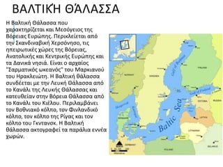 ΒΑΛΤΙΚΉ ΘΆΛΑΣΣΑ
Η Βαλτική Θάλασσα που
χαρακτηρίζεται και Μεσόγειος της
Βόρειας Ευρώπης. Περικλείεται από
την Σκανδιναβική Χερσόνησο, τις
ηπειρωτικές χώρες της Βόρειας,
Ανατολικής και Κεντρικής Ευρώπης και
τα Δανικά νησιά. Είναι ο αρχαίος
"Σαρματικός ωκεανός" του Μαρκιανού
του Ηρακλειώτη. Η Βαλτική θάλασσα
συνδέεται με την Λευκή Θάλασσα από
το Κανάλι της Λευκής Θάλασσας και
κατευθείαν στην Βόρεια Θάλασσα από
το Κανάλι του Κιέλου. Περιλαμβάνει
τον Βοθνιακό κόλπο, τον Φινλανδικό
κόλπο, τον κόλπο της Ρίγας και τον
κόλπο του Γκντανσκ. Η Βαλτική
θάλασσα ακτογραφεί τα παράλια εννέα
χωρών.
 