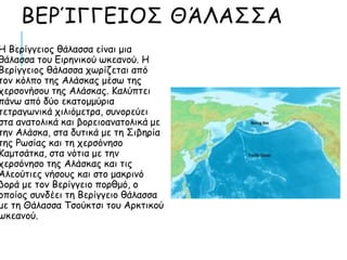 ΒΕΡΊΓΓΕΙΟΣ ΘΆΛΑΣΣΑ
Η Βερίγγειος θάλασσα είναι μια
θάλασσα του Ειρηνικού ωκεανού. Η
Βερίγγειος θάλασσα χωρίζεται από
τον κόλπο της Αλάσκας μέσω της
χερσονήσου της Αλάσκας. Καλύπτει
πάνω από δύο εκατομμύρια
τετραγωνικά χιλιόμετρα, συνορεύει
στα ανατολικά και βορειοανατολικά με
την Αλάσκα, στα δυτικά με τη Σιβηρία
της Ρωσίας και τη χερσόνησο
Καμτσάτκα, στα νότια με την
χερσόνησο της Αλάσκας και τις
Αλεούτιες νήσους και στο μακρινό
βορά με τον Βερίγγειο πορθμό, ο
οποίος συνδέει τη Βερίγγειο θάλασσα
με τη Θάλασσα Τσούκτσι του Αρκτικού
ωκεανού.
 