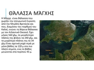 ΘΆΛΑΣΣΑ ΜΆΓΧΗΣ
Η Μάγχη είναι θάλασσα που
χωρίζει την ηπειρωτική Ευρώπη
από την Μεγάλη Βρετανία και
που, διαμέσου του πορθμού του
Καλαί, ενώνει τη Βόρεια θάλασσα
με τον Ατλαντικό Ωκεανό. Έχει
μήκος 560 χλμ, το μεγαλύτερο
πλάτος της φτάνει τα 240 χλμ. και
το μικρότερο πλάτος της τα 34
χλμ.Είναι σχετικά ρηχά νερά με
μέσο βάθος τα 120 μ στο πιο
πλατύ σημείο, ενώ το βάθος
μειώνεται στα περίπου 45 μ.
 