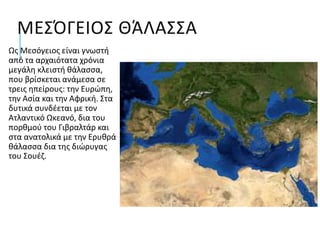 ΜΕΣΌΓΕΙΟΣ ΘΆΛΑΣΣΑ
Ως Μεσόγειος είναι γνωστή
από τα αρχαιότατα χρόνια
μεγάλη κλειστή θάλασσα,
που βρίσκεται ανάμεσα σε
τρεις ηπείρους: την Ευρώπη,
την Ασία και την Αφρική. Στα
δυτικά συνδέεται με τον
Ατλαντικό Ωκεανό, δια του
πορθμού του Γιβραλτάρ και
στα ανατολικά με την Ερυθρά
θάλασσα δια της διώρυγας
του Σουέζ.
 