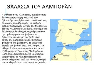 ΘΆΛΑΣΣΑ ΤΟΥ ΑΛΜΠΟΡΆΝ
Η Θάλασσα του Αλμποράν, ονομάζεται η
δυτικότερη περιοχή. Τα Στενά του
Γιβραλτάρ, που βρίσκονται στα δυτικά της
θάλασσας του Αλμποράν, αποτελούν
δίοδο επικοινωνίας μεταξύ της Μεσογείου
και του Ατλαντικού Ωκεανού. Το όνομα της
θάλασσας ή λεκάνης αυτής φέρεται από
την ομώνυμη ισπανική νήσο που
βρίσκεται στο κέντρο αυτής.Το μέσο
βάθος της θαλάσσιας αυτής περιοχής
φτάνει τα 445 μέτρα ενώ το βαθύτερο
σημείο της φτάνει στα 1.500 μέτρα. Στα
ελληνικά είναι γνωστή επίσης και με το
εξελληνισμένο όνομά της 'Αλβοράνεια
Θάλασσα'. Διασκορπισμένα βρίσκονται
μικρά νησιά, τα περισσότερα από τα
οποία ελέγχονται από την Ισπανία, ακόμα
και τα πλησιέστερα στις μαροκινές ακτές.
 