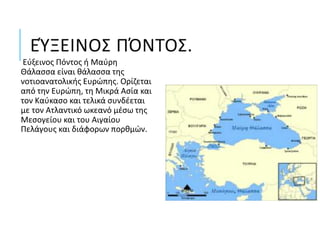 ΕΎΞΕΙΝΟΣ ΠΌΝΤΟΣ.
Εύξεινος Πόντος ή Μαύρη
Θάλασσα είναι θάλασσα της
νοτιοανατολικής Ευρώπης. Ορίζεται
από την Ευρώπη, τη Μικρά Ασία και
τον Καύκασο και τελικά συνδέεται
με τον Ατλαντικό ωκεανό μέσω της
Μεσογείου και του Αιγαίου
Πελάγους και διάφορων πορθμών.
 