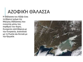 ΑΖΟΦΙΚΉ ΘΆΛΑΣΣΑ
Η Θάλασσα του Αζόφ είναι
το βόρειο τμήμα της
Μαύρης Θάλασσας που
ενώνεται μέσω του
πορθμού του Κερτς.
Συνορεύει από βόρεια με
την Ουκρανία, ανατολικά
με τη Ρωσία και δυτικά με
την Κριμαία.
 