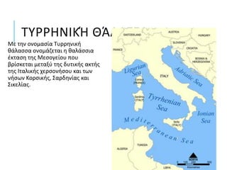 ΤΥΡΡΗΝΙΚΉ ΘΆΛΑΣΣΑ
Με την ονομασία Τυρρηνική
θάλασσα ονομάζεται η θαλάσσια
έκταση της Μεσογείου που
βρίσκεται μεταξύ της δυτικής ακτής
της Ιταλικής χερσονήσου και των
νήσων Κορσικής, Σαρδηνίας και
Σικελίας.
 