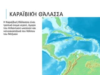 ΚΑΡΑΪΒΙΚΉ ΘΆΛΑΣΣΑ
Η Καραϊβική Θάλασσα είναι
τροπικό σώμα νερού, όμορο
του Ατλαντικού ωκεανού και
νοτιοανατολικά του Κόλπου
του Μεξικού
 