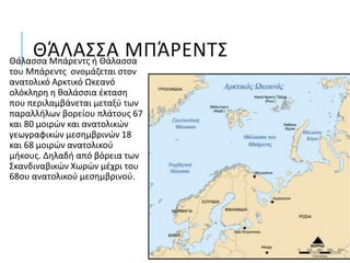 ΘΆΛΑΣΣΑ ΜΠΆΡΕΝΤΣΘάλασσα Μπάρεντς ή Θάλασσα
του Μπάρεντς ονομάζεται στον
ανατολικό Αρκτικό Ωκεανό
ολόκληρη η θαλάσσια έκταση
που περιλαμβάνεται μεταξύ των
παραλλήλων βορείου πλάτους 67
και 80 μοιρών και ανατολικών
γεωγραφικών μεσημβρινών 18
και 68 μοιρών ανατολικού
μήκους. Δηλαδή από βόρεια των
Σκανδιναβικών Χωρών μέχρι του
68ου ανατολικού μεσημβρινού.
 