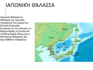 ΙΑΠΩΝΙΚΉ ΘΆΛΑΣΣΑ
Ιαπωνική Θάλασσα ή
Θάλασσα της Ιαπωνίας
ονομάζεται ένα τμήμα του
δυτικού Ειρηνικού.
Συνορεύει με την Ιαπωνία, τη
Βόρεια Κορέα, τη Ρωσία και
τη Νότια Κορέα. Όπως και η
Μεσόγειος Θάλασσα, δεν
έχει καθόλου παλίρροιες
 