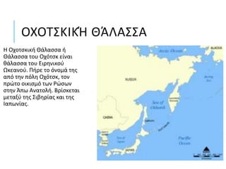 ΟΧΟΤΣΚΙΚΉ ΘΆΛΑΣΣΑ
Η Οχοτσκική Θάλασσα ή
Θάλασσα του Οχότσκ είναι
θάλασσα του Ειρηνικού
Ωκεανού. Πήρε το όνομά της
από την πόλη Οχότσκ, τον
πρώτο οικισμό των Ρώσων
στην Άπω Ανατολή. Βρίσκεται
μεταξύ της Σιβηρίας και της
Ιαπωνίας.
 