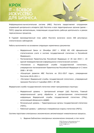 Информационно-вычислительная система (ИВС) Росстата предоставляет сотрудникам
управлений центрального аппарата (ЦА) Росстата и всех территориальных органов (далее –
ТОГС) средства автоматизации, позволяющие осуществлять рабочую деятельность в рамках
перечисленных процессов.
В Годовой производственный план работ Росстата включено около 300 регулярных
статистических наблюдений.
Работы выполняются на основании следующих нормативных документов:
 Федеральный Закон от 29ноября 2007 г. №282 ФЗ «Об официальном
статистическом учете и системе государственной статистики в Российской
Федерации».
 Постановление Правительства Российской Федерации от 26 мая 2010 г. «О
единой межведомственной информационно-статистической системе».
 «Положение о Федеральной службе государственной статистики»,
утвержденное постановлением Правительства Российской Федерации от 2 июня
2008 г. № 420.
 «Концепция развития ИВС Росстата на 2011-2017 годы», утвержденная
Росстатом 28.01.2011 г.
 «Регламент Федеральной службы государственной статистики», утвержденный
приказом Росстата от 5 декабря 2005 г. № 186.
Федеральная служба государственной статистики имеет трехуровневую структуру:
 Федеральный уровень – Центральный аппарат (ЦА) Росстата, Главный
межрегиональный центр обработки и распространения статистической
информации Федеральной службы государственной статистики (ГМЦ),
исполняющий обязанности ЦОДФУ.
 Региональный уровень – Территориальные органы государственной статистики
(ТОГС).
 Районный уровень – районные и межрайонные отделы статистики (РОГС).
Система подготовки электронных экономических автоматизирует нижеописанные процессы.
1. Ведение библиотеки электронных экономических описаний, в том числе:
 