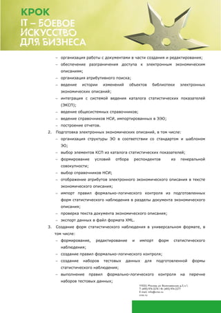  организация работы с документами в части создания и редактирования;
 обеспечение разграничения доступа к электронным экономическим
описаниям;
 организация атрибутивного поиска;
 ведение истории изменений объектов библиотеки электронных
экономических описаний;
 интеграция с системой ведения каталога статистических показателей
(ЭКСП);
 ведение общесистемных справочников;
 ведение справочников НСИ, импортированных в ЭЭО;
 построение отчетов.
2. Подготовка электронных экономических описаний, в том числе:
 организация структуры ЭО в соответствии со стандартом и шаблоном
ЭО;
 выбор элементов КСП из каталога статистических показателей;
 формирование условий отбора респондентов из генеральной
совокупности;
 выбор справочников НСИ;
 отображение атрибутов электронного экономического описания в тексте
экономического описания;
 импорт правил формально-логического контроля из подготовленных
форм статистического наблюдения в разделы документа экономического
описания;
 проверка текста документа экономического описания;
 экспорт данных в файл формата XML.
3. Создание форм статистического наблюдения в универсальном формате, в
том числе:
 формирование, редактирование и импорт форм статистического
наблюдения;
 создание правил формально-логического контроля;
 создание наборов тестовых данных для подготовленной формы
статистического наблюдения;
 выполнение правил формально-логического контроля на перечне
наборов тестовых данных;
 