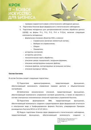  проверка корректности форм статистического наблюдения данных.
4. Подготовка бланков форм федерального статистического наблюдения.
5. Подготовка метаданных для централизованной системы обработки данных
(ЦСОД) на формы П-1, П-2, П-3, П-4 и П-5(м), включая следующие
компоненты метаданных:
 формальное описание объектов НСИ, а именно:
o Справочники (включая элементный состав);
o Выборки из справочников;
o Сборки.
o Показатели;
 алгоритмы контролей;
 алгоритмы расчетов;
 технологические карты обработки;
 описание увязок показателей с входными формами;
 описание импортируемых внешних файлов;
 описание файлов, экспортируемых во внешние системы;
 описание выходных таблиц.
Состав Системы
В состав Системы входят следующие подсистемы:
1) Подсистема администрирования, представляющая функционал,
обеспечивающий возможность управления правами доступа и общесистемными
настройками.
2) Библиотека экономических описаний, предоставляющая функционал,
обеспечивающий возможность управления составом документов, а также их версиями в
составе электронных экономических описаний отраслевых управлений Росстата.
3) Подсистема формирования ЭВФ, предоставляющая функционал,
обеспечивающий возможность создания и редактирования форм федеральной отчетности
в электронном виде в Унифицированном формате Росстата, утвержденном Приказом
руководителя Росстата №313 от 07.07.2011г.
4) Модуль подготовки бланков форм федерального статистического наблюдения,
предоставляющий функционал, обеспечивающий возможность создания и
 