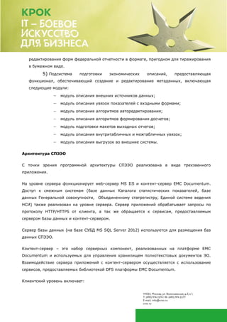 редактирования форм федеральной отчетности в формате, пригодном для тиражирования
в бумажном виде.
5) Подсистема подготовки экономических описаний, предоставляющая
функционал, обеспечивающий создание и редактирование метаданных, включающая
следующие модули:
 модуль описания внешних источников данных;
 модуль описания увязок показателей с входными формами;
 модуль описания алгоритмов авторедактирования;
 модуль описания алгоритмов формирования досчетов;
 модуль подготовки макетов выходных отчетов;
 модуль описания внутритабличных и межтабличных увязок;
 модуль описания выгрузок во внешние системы.
Архитектура СПЭЭО
С точки зрения программной архитектуры СПЭЭО реализована в виде трехзвенного
приложения.
На уровне сервера функционирует web-сервер MS IIS и контент-сервер EMC Documentum.
Доступ к смежным системам (базе данных Каталога статистических показателей, базе
данных Генеральной совокупности, Объединенному статрегистру, Единой системе ведения
НСИ) также реализован на уровне сервера. Сервер приложений обрабатывает запросы по
протоколу HTTP/HTTPS от клиента, а так же обращается к сервисам, предоставляемым
сервером базы данных и контент-сервером.
Сервер базы данных (на базе СУБД MS SQL Server 2012) используется для размещения баз
данных СПЭЭО.
Контент-сервер – это набор серверных компонент, реализованных на платформе EMC
Documentum и используемых для управления хранилищем полнотекстовых документов ЭО.
Взаимодействие сервера приложений с контент-сервером осуществляется с использование
сервисов, предоставляемых библиотекой DFS платформы EMC Documentum.
Клиентский уровень включает:
 