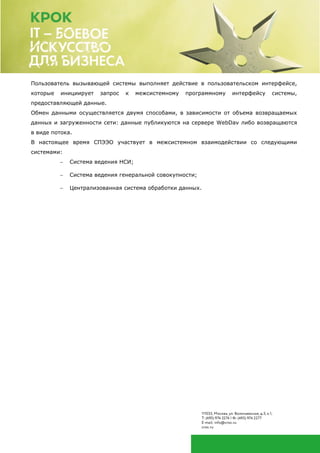 Пользователь вызывающей системы выполняет действие в пользовательском интерфейсе,
которые инициирует запрос к межсистемному программному интерфейсу системы,
предоставляющей данные.
Обмен данными осуществляется двумя способами, в зависимости от объема возвращаемых
данных и загруженности сети: данные публикуются на сервере WebDav либо возвращаются
в виде потока.
В настоящее время СПЭЭО участвует в межсистемном взаимодействии со следующими
системами:
 Система ведения НСИ;
 Система ведения генеральной совокупности;
 Централизованная система обработки данных.
 