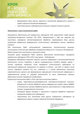  формирование базы данных первичных показателей федерального уровня и
уровня субъектов Российской Федерации;
 подготовка данных наблюдения для выгрузки в формат открытых данных.
Назначение и цели выполнения работ
Программное обеспечение для выборочного наблюдения ЛПХ представляет собой единый
программно-аппаратный комплекс (ПК ЛПХ), объединяющий в себе все средства для
подготовки, проведения автоматизированной обработки, формирования базы данных
материалов выборочного федерального статистического наблюдения личных подсобных
хозяйств.
При выполнении Работ использовались современные технологические решения,
используемые в Росстате для обработки материалов выборочных и сплошных обследований.
Работы должны быть выполнены в несколько этапов.
Основной целью проведения Работ является обеспечение автоматизации проведения
выборочного наблюдения ЛПХ в 2015 году (далее – Наблюдение).
Проведение Наблюдения позволяет повысить качество информации о сельскохозяйственной
деятельности личных подсобных и других индивидуальных хозяйств граждан (далее –
личные подсобные хозяйства) путем проведения статистического наблюдения по
увеличенной выборочной совокупности (в среднем по России - до 0,4% от общего числа
личных подсобных хозяйств /53 тыс. хозяйств/) и с учетом обеспечения получения
представительных данных для формирования официальной статистической информации о
среднемесячном доходе от трудовой деятельности (в части привлечения наемных
работников личными подсобными хозяйствами).
В результате выполнения Работ в 2015 году были выполнены работы:
 создан территориально-распределенный программно-аппаратный комплекс,
развернутый в Центре обработки данных федерального уровня (далее ЦОДФУ)
и Региональных центрах обработки данных, расположенных в территориальных
органах государственной статистики;
 соблюдена единая методика и технология в процессе обработки первичных
материалов выборочного наблюдения;
 подготовлена для наполнения база данных выборочного наблюдения на
федеральном уровне и уровне субъектов Российской Федерации.
 