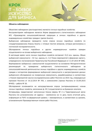 Объекты наблюдения
Объектами наблюдения (респондентами) являются личные подсобные хозяйства.
Инструментарием наблюдения является Форма федерального статистического наблюдения
№2 «Производство сельскохозяйственной продукции в личных подсобных и других
индивидуальных хозяйствах граждан» (далее Анкета).
Выборочное наблюдение проводится путем опроса личных подсобных хозяйств по
стандартизированному бланку Анкеты с готовым текстом вопросов, которые расположены в
логической последовательности.
Обследование личных подсобных и других индивидуальных хозяйств граждан
осуществляется на основе выборочного наблюдения.
В настоящее время число личных подсобных хозяйств составляет 15,5 млн. единиц. Объем
выборочной совокупности - 53 тыс. единиц (п. 3.2 Плана мероприятий («Дорожная карта»),
утвержденного постановлением Правительства Российской Федерации от 11.07.2015 № 698).
Формирование выборочных совокупностей осуществляется на основании Методологических
рекомендаций по проведению выборочного статистического наблюдения за
сельскохозяйственной деятельностью личных подсобных и других индивидуальных хозяйств
граждан и алгоритмов формирования выборочной совокупности и распространения данных
выборочного обследования на генеральную совокупность, разрабатываемых в соответствии
с Планом мероприятий научно-исследовательских работ Росстата на 2015 год, утвержденным
приказом Росстата от 16.12.2014 № 704, с изменениями (приказ Росстата от 03.09.2015
№405) – работа № 30.
Обследование основывается на непосредственном опросе (интервьюировании) членов
личных подсобных хозяйств, заполнение ф. № 2 осуществляется на бумажном носителе.
Интервьюеры предоставляют заполненные бланки формы № 2 в Территориальный орган
Росстата (по установленному им адресу) – ежемесячно на 11 день после отчетной даты,
информация из ТОГС на федеральный уровень – ежеквартально, в соответствии со сроками,
установленными Производственным планом работ Росстата.
 