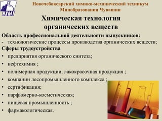 Новочебоксарский химико-механический техникум
Минобразования Чувашии
Химическая технология
органических веществ
Область профессиональной деятельности выпускников:
- технологические процессы производства органических веществ;
Сферы трудоустройства
• предприятия органического синтеза;
• нефтехимия ;
• полимерная продукции, лакокрасочная продукция ;
• компании лесопромышленного комплекса ;
• сертификация;
• парфюмерно-косметическая;
• пищевая промышленность ;
• фармакологическая.
 