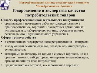 Товароведение и экспертиза качества
потребительских товаров
Область профессиональной деятельности выпускников:
- организация и проведение работ по товародвижению в
производственных, торговых и экспертных организациях,
испытательных лабораториях, органах государственного,
регионального и муниципального управления.
Сферы трудоустройства
• в организациях государственного регулирования и контроля;
• заведующими секцией, отделов, складов, администраторами
супермаркетов;
• экспертами по качеству не только в системе торговли, но и в
органах таможни, лабораториях экспертизы и сертификации,
органах по защите прав потребителя;
• предприятиях как оптовой, так и розничной торговли;
Новочебоксарский химико-механический техникум
Минобразования Чувашии
 