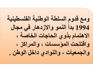 ‫الفلسطين‬ ‫الوطنية‬ ‫السلطة‬ ‫قدوم‬ ‫ومع‬‫ية‬
1994‫مجال‬ ‫في‬ ‫واالزدهار‬ ‫النمو‬ ‫بدأ‬
، ‫الخاصة‬ ‫الحاجات‬ ‫بذوي‬ ‫االهتمام‬
، ‫والمراكز‬ ، ‫المؤسسات‬ ‫وافتتحت‬
‫الوطن‬ ‫داخل‬ ‫والنوادي‬ ، ‫والجمعيات‬.
 