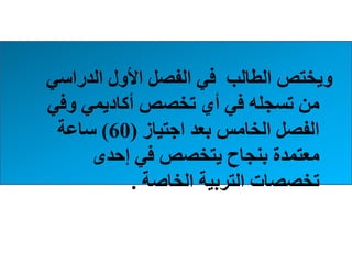 ‫الدراسي‬ ‫األول‬ ‫الفصل‬ ‫في‬ ‫الطالب‬ ‫ويختص‬
‫وفي‬ ‫أكاديمي‬ ‫تخصص‬ ‫أي‬ ‫في‬ ‫تسجله‬ ‫من‬
‫اجتياز‬ ‫بعد‬ ‫الخامس‬ ‫الفصل‬(60)‫ساعة‬
‫إحدى‬ ‫في‬ ‫يتخصص‬ ‫بنجاح‬ ‫معتمدة‬
‫الخاصة‬ ‫التربية‬ ‫تخصصات‬.
 