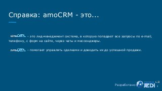 Справка: amoCRM - это...
- это лид-менеджмент система, в которую попадают все запросы по e-mail,
телефону, с форм на сайте, через чаты и мессенджеры.
- помогает управлять сделками и доводить их до успешной продажи.
2Разработано
 