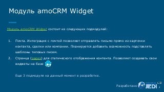 Модуль amoCRM Widget
Разработано 4
Модуль amoCRM Widget состоит из следующих подмодулей:
1. Почта. Интеграция с почтой позволяет отправлять письмо прямо из карточки
контакта, сделки или компании. Планируется добавить возможность подставлять
шаблоны типовых писем.
2. Странца (pages) для статического отображения контента. Позволяет создавать свои
виджеты на базе
Еще 3 подмодуля на данный момент в разработке.
 