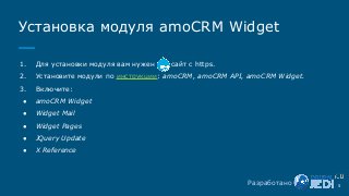 1. Для установки модуля вам нужен сайт с https.
2. Установите модули по инструкции: amoCRM, amoCRM API, amoCRM Widget.
3. Включите:
● amoCRM Widget
● Widget Mail
● Widget Pages
● JQuery Update
● X Reference
Установка модуля amoCRM Widget
5Разработано
 