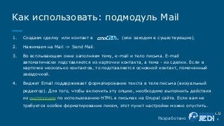 1. Создаем сделку или контакт в (или заходим в существующие).
2. Нажимаем на Mail -> Send Mail.
3. Во всплывающем окне заполняем тему, e-mail и тело письма. E-mail
автоматически подставляется из карточки контакта, а тема - из сделки. Если в
карточке несколько контактов, то подставляется основной контакт, помеченный
звездочкой.
4. Виджет Email поддерживает форматирование текста в теле письма (визуальный
редактор). Для того, чтобы включить эту опцию, необходимо выполнить действия
из инструкции по использованию HTML в письмах на Drupal сайте. Если вам не
требуется особое форматирование писем, этот пункт настройки можно опустить.
9
Как использовать: подмодуль Mail
Разработано
 