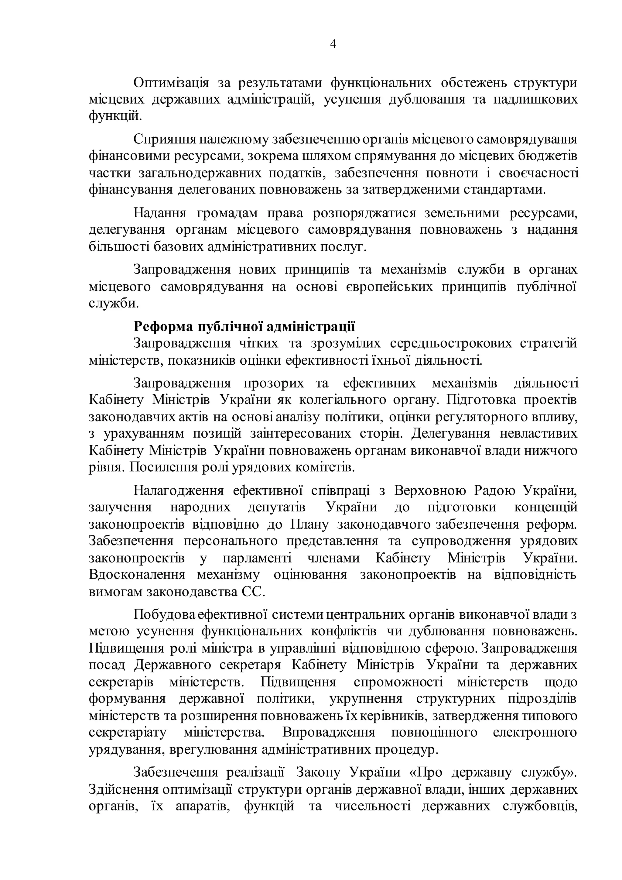 4
Оптимізація за результатами функціональних обстежень структури
місцевих державних адміністрацій, усунення дублювання та надлишкових
функцій.
Сприяння належному забезпеченнюорганів місцевого самоврядування
фінансовими ресурсами, зокрема шляхом спрямування до місцевих бюджетів
частки загальнодержавних податків, забезпечення повноти і своєчасності
фінансування делегованих повноважень за затвердженими стандартами.
Надання громадам права розпоряджатися земельними ресурсами,
делегування органам місцевого самоврядування повноважень з надання
більшості базових адміністративних послуг.
Запровадження нових принципів та механізмів служби в органах
місцевого самоврядування на основі європейських принципів публічної
служби.
Реформа публічної адміністрації
Запровадження чітких та зрозумілих середньострокових стратегій
міністерств, показників оцінки ефективності їхньої діяльності.
Запровадження прозорих та ефективних механізмів діяльності
Кабінету Міністрів України як колегіального органу. Підготовка проектів
законодавчих актів на основіаналізу політики, оцінки регуляторного впливу,
з урахуванням позицій заінтересованих сторін. Делегування невластивих
Кабінету Міністрів України повноважень органам виконавчої влади нижчого
рівня. Посилення ролі урядових комітетів.
Налагодження ефективної співпраці з Верховною Радою України,
залучення народних депутатів України до підготовки концепцій
законопроектів відповідно до Плану законодавчого забезпечення реформ.
Забезпечення персонального представлення та супроводження урядових
законопроектів у парламенті членами Кабінету Міністрів України.
Вдосконалення механізму оцінювання законопроектів на відповідність
вимогам законодавства ЄС.
Побудоваефективної системицентральних органів виконавчої влади з
метою усунення функціональних конфліктів чи дублювання повноважень.
Підвищення ролі міністра в управлінні відповідною сферою. Запровадження
посад Державного секретаря Кабінету Міністрів України та державних
секретарів міністерств. Підвищення спроможності міністерств щодо
формування державної політики, укрупнення структурних підрозділів
міністерств та розширення повноважень їхкерівників, затвердження типового
секретаріату міністерства. Впровадження повноцінного електронного
урядування, врегулювання адміністративних процедур.
Забезпечення реалізації Закону України «Про державну службу».
Здійснення оптимізації структури органів державної влади, інших державних
органів, їх апаратів, функцій та чисельності державних службовців,
 