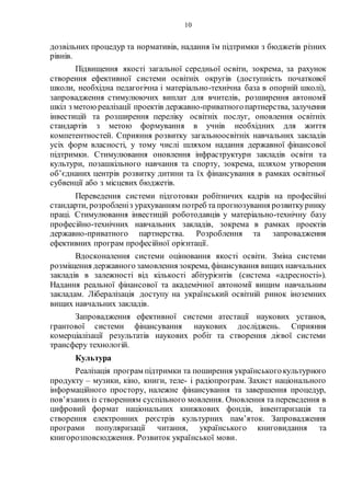 10
дозвільних процедур та нормативів, надання їм підтримки з бюджетів різних
рівнів.
Підвищення якості загальної середньої освіти, зокрема, за рахунок
створення ефективної системи освітніх округів (доступність початкової
школи, необхідна педагогічна і матеріально-технічна база в опорній школі),
запровадження стимулюючих виплат для вчителів, розширення автономії
шкіл з метою реалізації проектів державно-приватногопартнерства, залучення
інвестицій та розширення переліку освітніх послуг, оновлення освітніх
стандартів з метою формування в учнів необхідних для життя
компетентностей. Сприяння розвитку загальноосвітніх навчальних закладів
усіх форм власності, у тому числі шляхом надання державної фінансової
підтримки. Стимулювання оновлення інфраструктури закладів освіти та
культури, позашкільного навчання та спорту, зокрема, шляхом утворення
об’єднаних центрів розвитку дитини та їх фінансування в рамках освітньої
субвенції або з місцевих бюджетів.
Переведення системи підготовки робітничих кадрів на професійні
стандарти, розробленіз урахуванням потреб та прогнозування розвиткуринку
праці. Стимулювання інвестицій роботодавців у матеріально-технічну базу
професійно-технічних навчальних закладів, зокрема в рамках проектів
державно-приватного партнерства. Розроблення та запровадження
ефективних програм професійної орієнтації.
Вдосконалення системи оцінювання якості освіти. Зміна системи
розміщення державного замовлення зокрема, фінансування вищих навчальних
закладів в залежності від кількості абітурієнтів (система «адресності»).
Надання реальної фінансової та академічної автономії вищим навчальним
закладам. Лібералізація доступу на український освітній ринок іноземних
вищих навчальних закладів.
Запровадження ефективної системи атестації наукових установ,
грантової системи фінансування наукових досліджень. Сприяння
комерціалізації результатів наукових робіт та створення дієвої системи
трансферу технологій.
Культура
Реалізація програм підтримки та поширення українськогокультурного
продукту – музики, кіно, книги, теле- і радіопрограм. Захист національного
інформаційного простору, належне фінансування та завершення процедур,
пов’язаних із створенням суспільного мовлення. Оновлення та переведення в
цифровий формат національних книжкових фондів, інвентаризація та
створення електронних реєстрів культурних пам’яток. Запровадження
програми популяризації читання, українського книговидання та
книгорозповсюдження. Розвиток української мови.
 