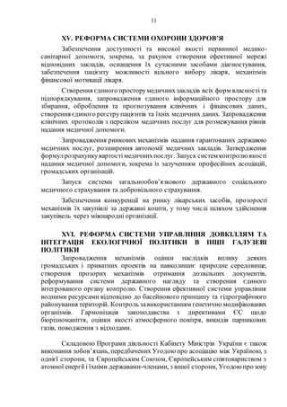 11
ХV. РЕФОРМА СИСТЕМИ ОХОРОНИ ЗДОРОВ’Я
Забезпечення доступності та високої якості первинної медико-
санітарної допомоги, зокрема, за рахунок створення ефективної мережі
відповідних закладів, оснащення їх сучасними засобами діагностування,
забезпечення пацієнту можливості вільного вибору лікаря, механізмів
фінансової мотивації лікаря.
Створення єдиного просторумедичнихзакладів всіх форм власностіта
підпорядкування, запровадження єдиного інформаційного простору для
збирання, оброблення та прогнозування клінічних і фінансових даних,
створення єдиного реєструпацієнтів та їхніх медичних даних. Запровадження
клінічних протоколів з переліком медичних послуг для розмежування рівнів
надання медичної допомоги.
Запровадження ринкових механізмів надання гарантованих державою
медичних послуг, розширення автономії медичних закладів. Затвердження
формулрозрахункувартостімедичнихпослуг. Запуск систем контролюякості
надання медичної допомоги, зокрема із залученням професійних асоціацій,
громадських організацій.
Запуск системи загальнообов’язкового державного соціального
медичного страхування та добровільного страхування.
Забезпечення конкуренції на ринку лікарських засобів, прозорості
механізмів їх закупівлі за державні кошти, у тому числі шляхом здійснення
закупівель через міжнародні організації.
XVI. РЕФОРМА СИСТЕМИ УПРАВЛІННЯ ДОВКІЛЛЯМ ТА
ІНТЕГРАЦІЯ ЕКОЛОГІЧНОЇ ПОЛІТИКИ В ІНШІ ГАЛУЗЕВІ
ПОЛІТИКИ
Запровадження механізмів оцінки наслідків впливу деяких
громадських і приватних проектів на навколишнє природне середовище,
створення прозорих механізмів отримання дозвільних документів,
реформування системи державного нагляду та створення єдиного
інтегрованого органу контролю. Створення ефективної системи управління
водними ресурсами відповідно до басейнового принципу та гідрографічного
районування територій. Контроль завикористанням генетично модифікованих
організмів. Гармонізація законодавства з директивами ЄС щодо
біорізноманіття, оцінки якості атмосферного повітря, викидів парникових
газів, поводження з відходами.
Складовою Програми діяльності Кабінету Міністрів України є також
виконання зобов’язань,передбачених Угодоюпро асоціацію між Україною, з
однієї сторони, та Європейським Союзом, Європейським співтовариством з
атомної енергії і їхніми державами-членами, з іншої сторони, Угодоюпрозону
 