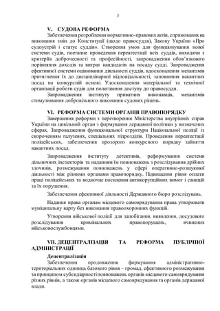 3
V. СУДОВА РЕФОРМА
Забезпечення розроблення нормативно-правовихактів, спрямованихна
виконання змін до Конституції (щодо правосуддя), Закону України «Про
судоустрій і статус суддів». Створення умов для функціонування нової
системи судів, поетапне проведення переатестації всіх суддів, виходячи з
критеріїв доброчесності та професійності, запровадження обов’язкового
порівняння доходів та витрат кандидатів на посаду судді. Запровадження
ефективної системи оцінювання діяльності суддів, вдосконалення механізмів
притягнення їх до дисциплінарної відповідальності, заповнення вакантних
посад на конкурсній основі. Удосконалення матеріальної та технічної
організації роботи судів для полегшення доступу до правосуддя.
Запровадження інституту приватних виконавців, механізмів
стимулювання добровільного виконання судових рішень.
VI. РЕФОРМА СИСТЕМИ ОРГАНІВ ПРАВОПОРЯДКУ
Завершення реформи з перетворення Міністерства внутрішніх справ
України на цивільний орган з формування державної політики у визначених
сферах. Запровадження функціональної структури Національної поліції із
скороченням галузевих, спеціальних підрозділів. Проведення переатестації
поліцейських, забезпечення прозорого конкурсного порядку зайняття
вакантних посад.
Запровадження інституту детективів, реформування системи
дільничних інспекторів та наданням їм повноважень з розслідування дрібних
злочинів, розмежування повноважень у сфері оперативно-розшукової
діяльності між різними органами правопорядку. Підвищення рівня оплати
праці поліцейських та водночас посилення антикорупційних вимог і санкцій
за їх порушення.
Забезпечення ефективної діяльності Державного бюро розслідувань.
Надання права органам місцевого самоврядування права утворювати
муніципальну варту без виконання правоохоронних функцій.
Утворення військової поліції для запобігання, виявлення, досудового
розслідування кримінальних правопорушень, вчинених
військовослужбовцями.
VII. ДЕЦЕНТРАЛІЗАЦІЯ ТА РЕФОРМА ПУБЛІЧНОЇ
АДМІНІСТРАЦІЇ
Децентралізація
Забезпечення продовження формування адміністративно-
територіальних одиниць базового рівня – громад, ефективного розмежування
за принципом субсидіарностіповноважень органів місцевого самоврядування
різних рівнів, а також органів місцевого самоврядування та органів державної
влади.
 