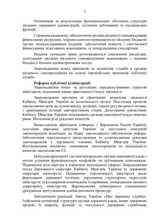 4
Оптимізація за результатами функціональних обстежень структури
місцевих державних адміністрацій, усунення дублювання та надлишкових
функцій.
Сприяння належному забезпеченнюорганів місцевого самоврядування
фінансовими ресурсами, зокрема шляхом спрямування до місцевих бюджетів
частки загальнодержавних податків, забезпечення повноти і своєчасності
фінансування делегованих повноважень за затвердженими стандартами.
Надання громадам права розпоряджатися земельними ресурсами,
делегування органам місцевого самоврядування повноважень з надання
більшості базових адміністративних послуг.
Запровадження нових принципів та механізмів служби в органах
місцевого самоврядування на основі європейських принципів публічної
служби.
Реформа публічної адміністрації
Запровадження чітких та зрозумілих середньострокових стратегій
міністерств, показників оцінки ефективності їхньої діяльності.
Запровадження прозорих та ефективних механізмів діяльності
Кабінету Міністрів України як колегіального органу. Підготовка проектів
законодавчих актів на основіаналізу політики, оцінки регуляторного впливу,
з урахуванням позицій заінтересованих сторін. Делегування невластивих
Кабінету Міністрів України повноважень органам виконавчої влади нижчого
рівня. Посилення ролі урядових комітетів.
Налагодження ефективної співпраці з Верховною Радою України,
залучення народних депутатів України до підготовки концепцій
законопроектів відповідно до Плану законодавчого забезпечення реформ.
Забезпечення персонального представлення та супроводження урядових
законопроектів у парламенті членами Кабінету Міністрів України.
Вдосконалення механізму оцінювання законопроектів на відповідність
вимогам законодавства ЄС.
Побудоваефективної системицентральних органів виконавчої влади з
метою усунення функціональних конфліктів чи дублювання повноважень.
Підвищення ролі міністра в управлінні відповідною сферою. Запровадження
посад Державного секретаря Кабінету Міністрів України та державних
секретарів міністерств. Підвищення спроможності міністерств щодо
формування державної політики, укрупнення структурних підрозділів
міністерств та розширення повноважень їхкерівників, затвердження типового
секретаріату міністерства. Впровадження повноцінного електронного
урядування, врегулювання адміністративних процедур.
Забезпечення реалізації Закону України «Про державну службу».
Здійснення оптимізації структури органів державної влади, інших державних
органів, їх апаратів, функцій та чисельності державних службовців,
 